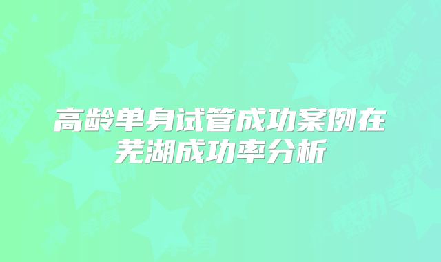 高龄单身试管成功案例在芜湖成功率分析