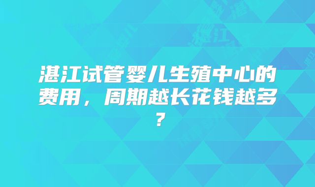 湛江试管婴儿生殖中心的费用，周期越长花钱越多？