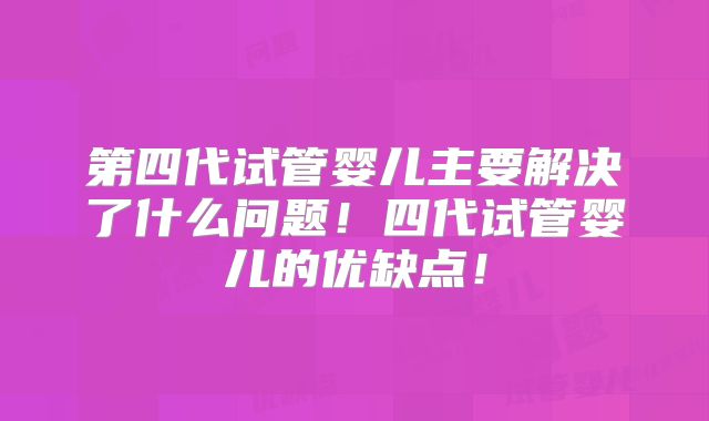 第四代试管婴儿主要解决了什么问题！四代试管婴儿的优缺点！