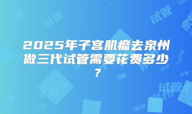 2025年子宫肌瘤去泉州做三代试管需要花费多少?