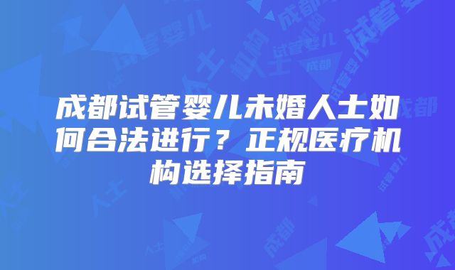 成都试管婴儿未婚人士如何合法进行?正规医疗机构选择指南