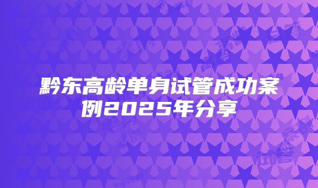 黔东高龄单身试管成功案例2025年分享