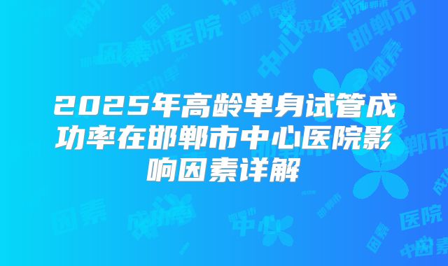2025年高龄单身试管成功率在邯郸市中心医院影响因素详解