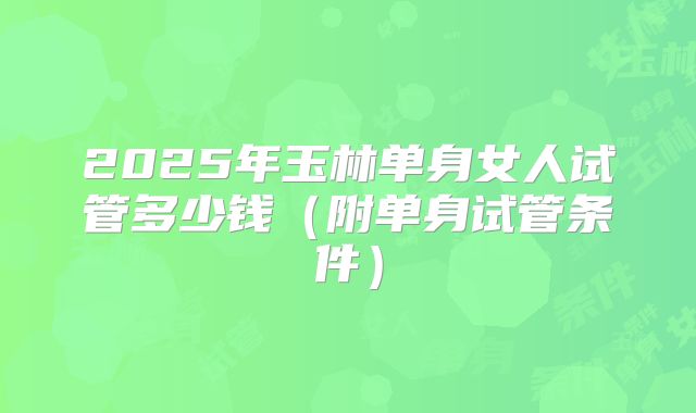 2025年玉林单身女人试管多少钱（附单身试管条件）