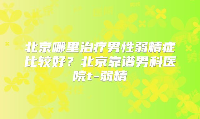 北京哪里治疗男性弱精症比较好?北京靠谱男科医院t-弱精