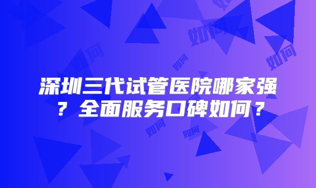 深圳三代试管医院哪家强?全面服务口碑如何?