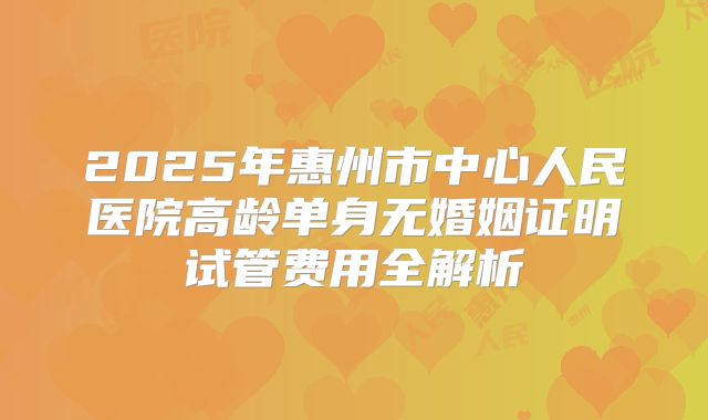 2025年惠州市中心人民医院高龄单身无婚姻证明试管费用全解析