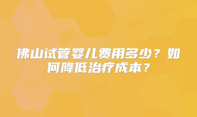 佛山试管婴儿费用多少?如何降低治疗成本?