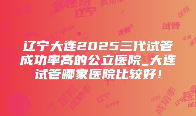 辽宁大连2025三代试管成功率高的公立医院_大连试管哪家医院比较好！