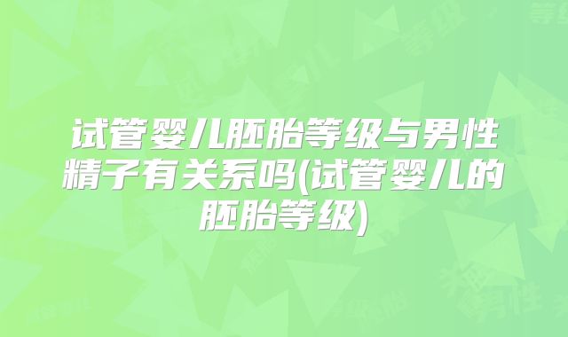 试管婴儿胚胎等级与男性精子有关系吗(试管婴儿的胚胎等级)