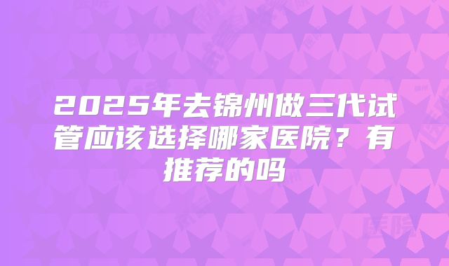 2025年去锦州做三代试管应该选择哪家医院?有推荐的吗
