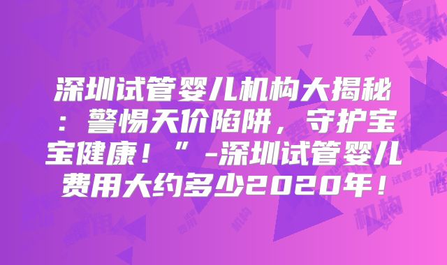 深圳试管婴儿机构大揭秘:警惕天价陷阱,守护宝宝健康!”-深圳试管婴儿费用大约多少2020年!