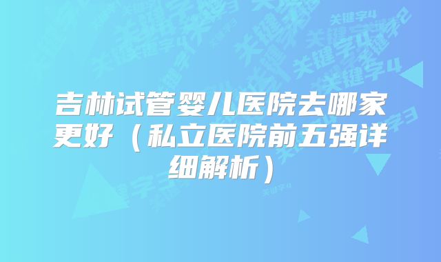 吉林试管婴儿医院去哪家更好（私立医院前五强详细解析）