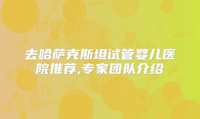 去哈萨克斯坦试管婴儿医院推荐,专家团队介绍