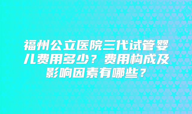 福州公立医院三代试管婴儿费用多少？费用构成及影响因素有哪些？