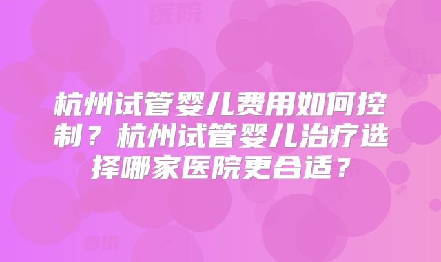 杭州试管婴儿费用如何控制？杭州试管婴儿治疗选择哪家医院更合适？