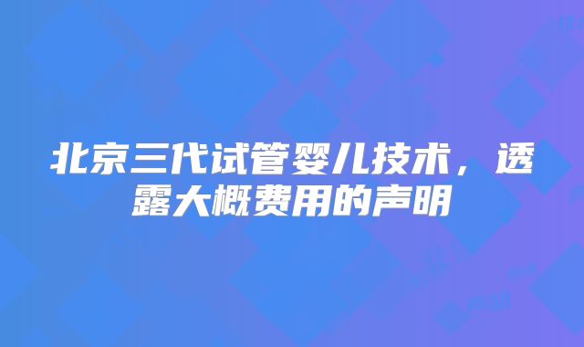 北京三代试管婴儿技术，透露大概费用的声明