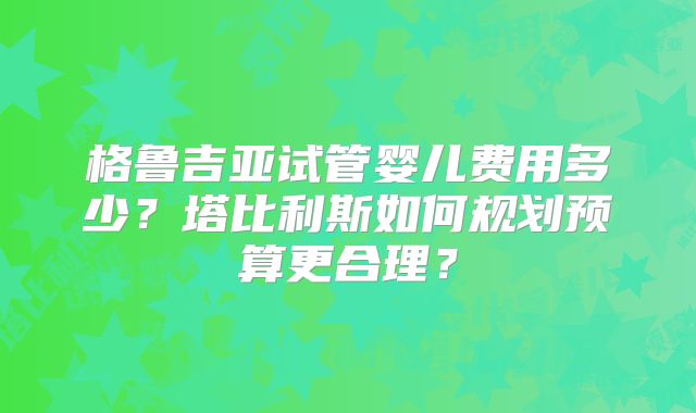 格鲁吉亚试管婴儿费用多少?塔比利斯如何规划预算更合理?