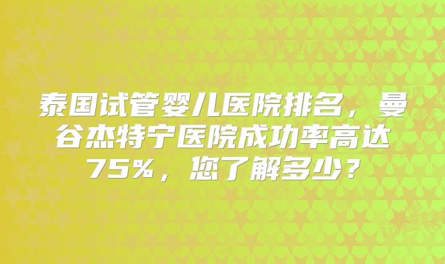 泰国试管婴儿医院排名,曼谷杰特宁医院成功率高达75%,您了解多少?