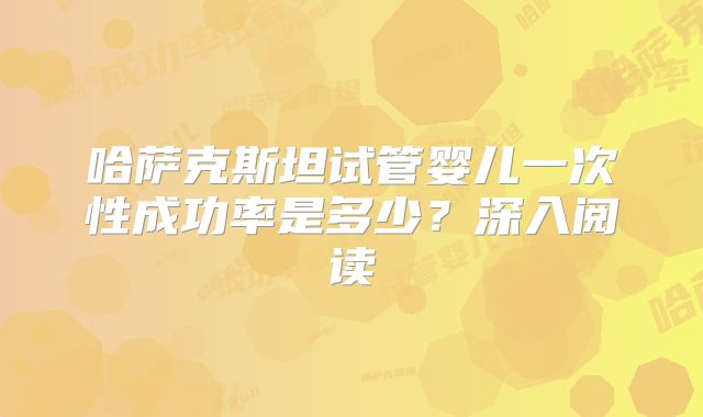 哈萨克斯坦试管婴儿一次性成功率是多少?深入阅读