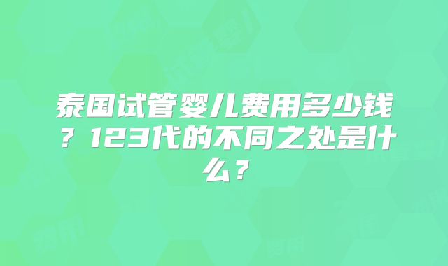 泰国试管婴儿费用多少钱？123代的不同之处是什么？
