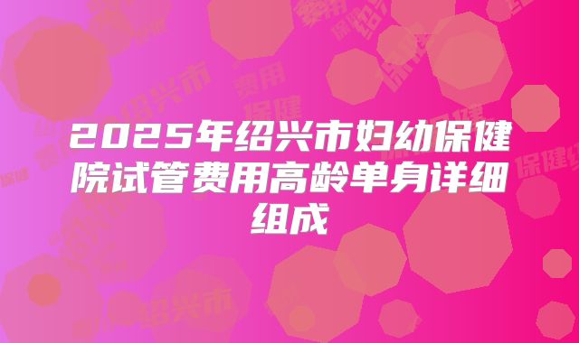 2025年绍兴市妇幼保健院试管费用高龄单身详细组成
