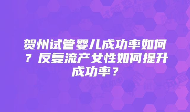 贺州试管婴儿成功率如何？反复流产女性如何提升成功率？