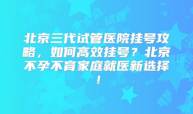 北京三代试管医院挂号攻略,如何高效挂号?北京不孕不育家庭就医新选择!