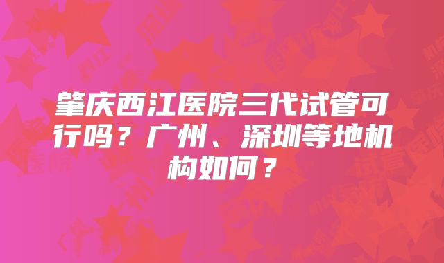 肇庆西江医院三代试管可行吗?广州、深圳等地机构如何?
