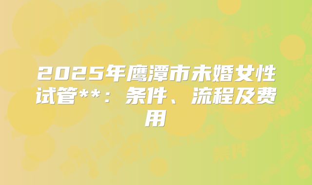2025年鹰潭市未婚女性试管**:条件、流程及费用