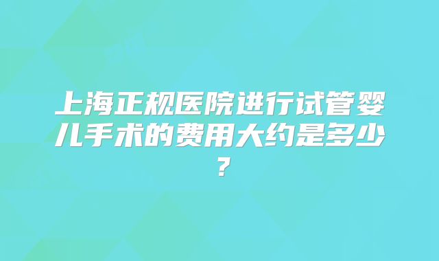 上海正规医院进行试管婴儿手术的费用大约是多少?