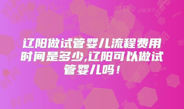 辽阳做试管婴儿流程费用时间是多少,辽阳可以做试管婴儿吗!