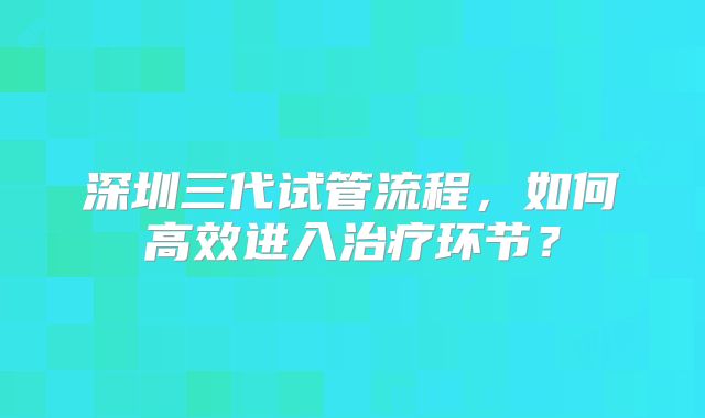 深圳三代试管流程,如何高效进入治疗环节?