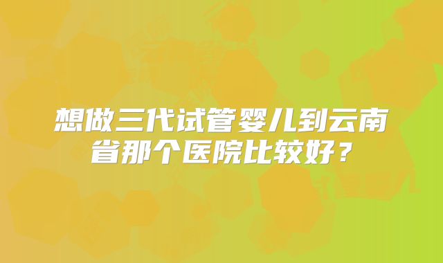 想做三代试管婴儿到云南省那个医院比较好?