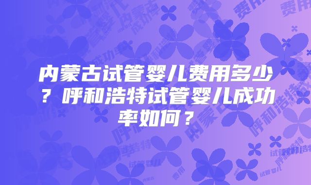 内蒙古试管婴儿费用多少?呼和浩特试管婴儿成功率如何?