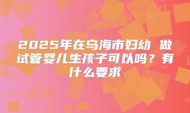 2025年在乌海市妇幼 做试管婴儿生孩子可以吗？有什么要求
