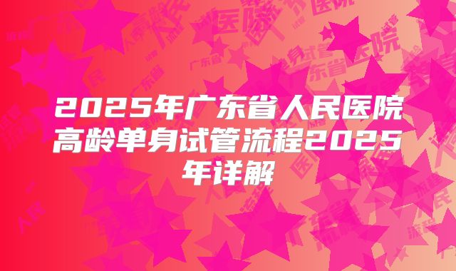 2025年广东省人民医院高龄单身试管流程2025年详解