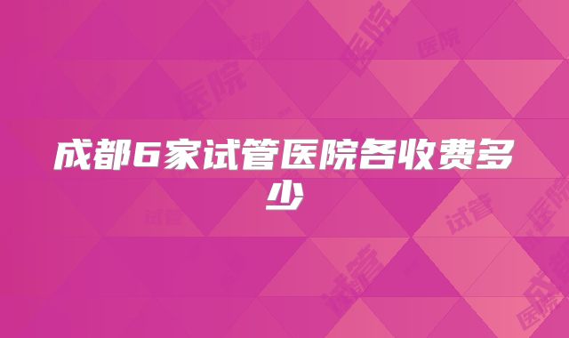 成都6家试管医院各收费多少