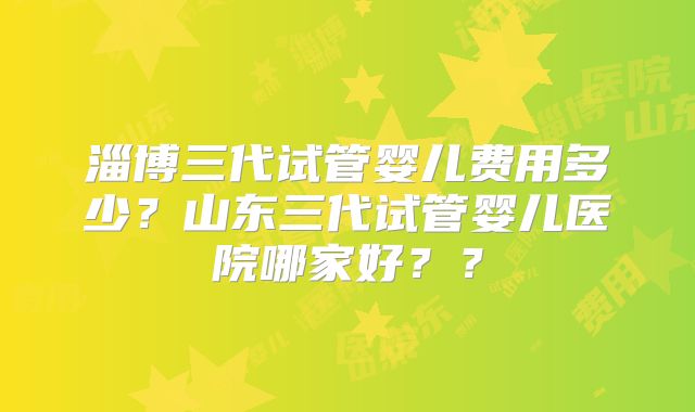 淄博三代试管婴儿费用多少?山东三代试管婴儿医院哪家好??