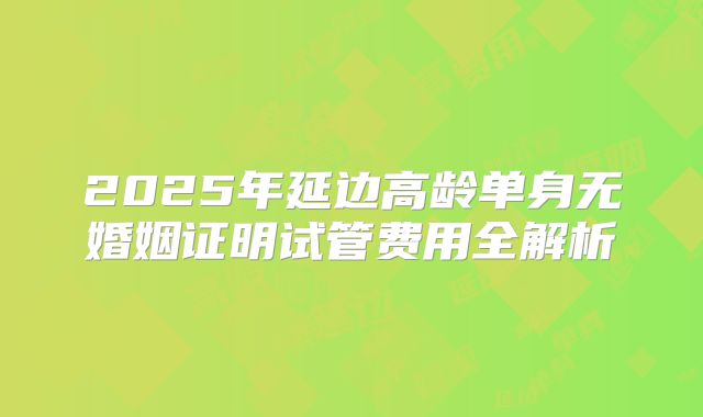 2025年延边高龄单身无婚姻证明试管费用全解析