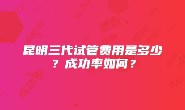 昆明三代试管费用是多少？成功率如何？