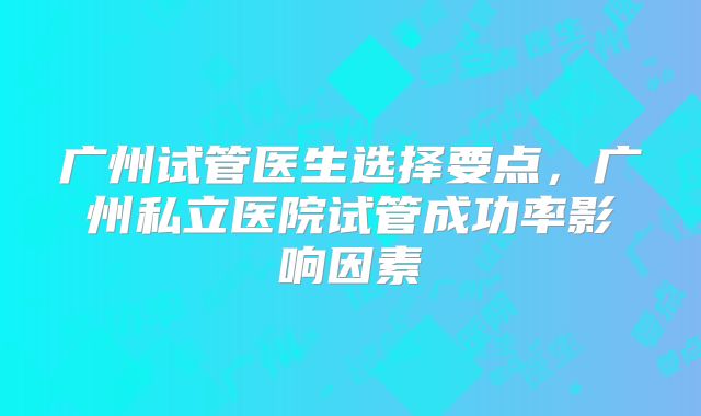 广州试管医生选择要点,广州私立医院试管成功率影响因素