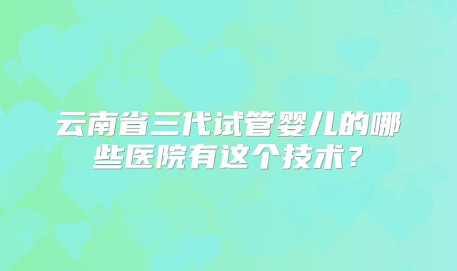 云南省三代试管婴儿的哪些医院有这个技术?