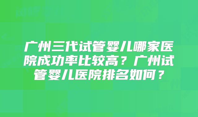 广州三代试管婴儿哪家医院成功率比较高？广州试管婴儿医院排名如何？