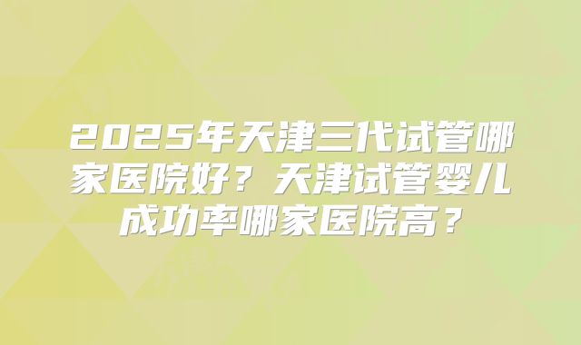 2025年天津三代试管哪家医院好？天津试管婴儿成功率哪家医院高？