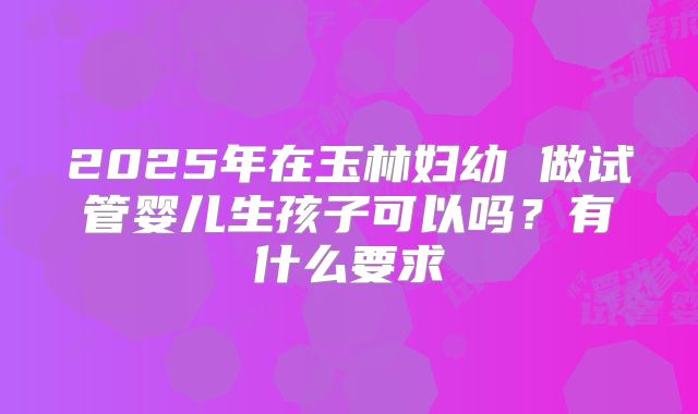 2025年在玉林妇幼 做试管婴儿生孩子可以吗?有什么要求