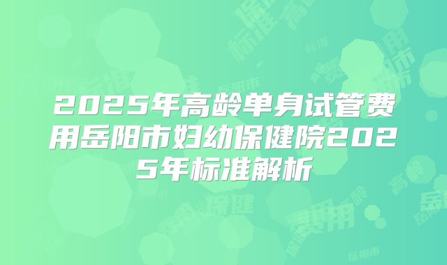 2025年高龄单身试管费用岳阳市妇幼保健院2025年标准解析