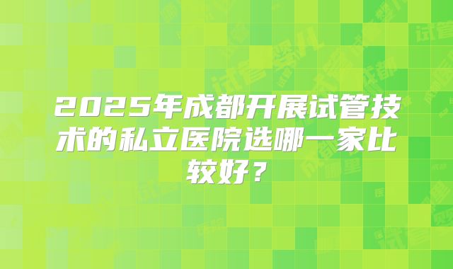 2025年成都开展试管技术的私立医院选哪一家比较好?