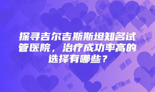 探寻吉尔吉斯斯坦知名试管医院，治疗成功率高的选择有哪些？