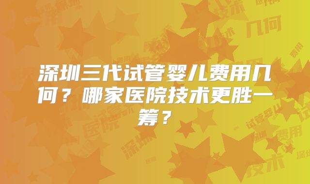 深圳三代试管婴儿费用几何？哪家医院技术更胜一筹？
